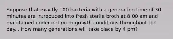 Suppose that exactly 100 bacteria with a generation time of 30 minutes are introduced into fresh sterile broth at 8:00 am and maintained under optimum growth conditions throughout the day... How many generations will take place by 4 pm?