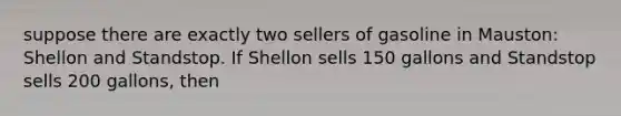 suppose there are exactly two sellers of gasoline in Mauston: Shellon and Standstop. If Shellon sells 150 gallons and Standstop sells 200 gallons, then