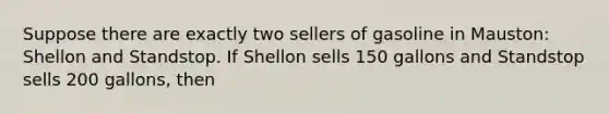 Suppose there are exactly two sellers of gasoline in Mauston: Shellon and Standstop. If Shellon sells 150 gallons and Standstop sells 200 gallons, then