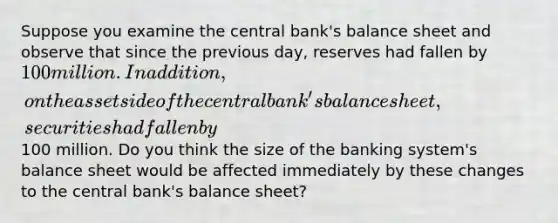 Suppose you examine the central bank's balance sheet and observe that since the previous day, reserves had fallen by 100 million. In addition, on the asset side of the central bank's balance sheet, securities had fallen by100 million. Do you think the size of the banking system's balance sheet would be affected immediately by these changes to the central bank's balance sheet?