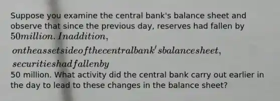 Suppose you examine the central bank's balance sheet and observe that since the previous day, reserves had fallen by 50 million. In addition, on the asset side of the central bank's balance sheet, securities had fallen by50 million. What activity did the central bank carry out earlier in the day to lead to these changes in the balance sheet?