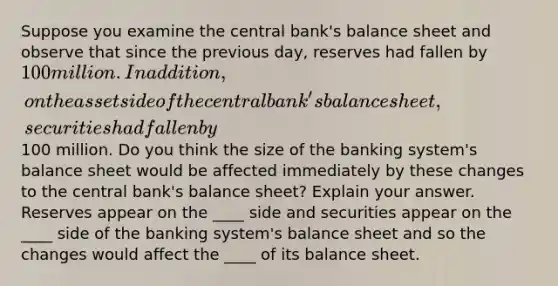 Suppose you examine the central bank's balance sheet and observe that since the previous day, reserves had fallen by 100 million. In addition, on the asset side of the central bank's balance sheet, securities had fallen by100 million. Do you think the size of the banking system's balance sheet would be affected immediately by these changes to the central bank's balance sheet? Explain your answer. Reserves appear on the ____ side and securities appear on the ____ side of the banking system's balance sheet and so the changes would affect the ____ of its balance sheet.