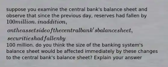 suppose you examine the central bank's balance sheet and observe that since the previous day, reserves had fallen by 100 million. in addition, on the asset side of the central bank's balance sheet, securities had fallen by100 million. do you think the size of the banking system's balance sheet would be affected immediately by these changes to the central bank's balance sheet? Explain your answer