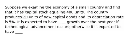 Suppose we examine the economy of a small country and find that it has capital stock equaling 400 units. The country produces 20 units of new capital goods and its depreciation rate is 5%. It is expected to have ____ growth over the next year if technological advancement occurs; otherwise it is expected to have ____