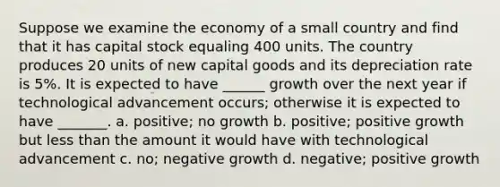 Suppose we examine the economy of a small country and find that it has capital stock equaling 400 units. The country produces 20 units of new capital goods and its depreciation rate is 5%. It is expected to have ______ growth over the next year if technological advancement occurs; otherwise it is expected to have _______. a. positive; no growth b. positive; positive growth but less than the amount it would have with technological advancement c. no; negative growth d. negative; positive growth