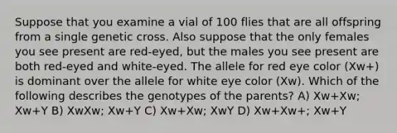 Suppose that you examine a vial of 100 flies that are all offspring from a single genetic cross. Also suppose that the only females you see present are red-eyed, but the males you see present are both red-eyed and white-eyed. The allele for red eye color (Xw+) is dominant over the allele for white eye color (Xw). Which of the following describes the genotypes of the parents? A) Xw+Xw; Xw+Y B) XwXw; Xw+Y C) Xw+Xw; XwY D) Xw+Xw+; Xw+Y