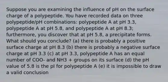 Suppose you are examining the influence of pH on the surface charge of a polypeptide. You have recorded data on three polypeptide/pH combinations: polypeptide A at pH 3.3, polypeptide A at pH 5.8, and polypeptide A at pH 8.3; furthermore, you discover that at pH 5.8, a precipitate forms. What should you conclude? (a) there is probably a positive surface charge at pH 8.3 (b) there is probably a negative surface charge at pH 3.3 (c) at pH 3.3, polypeptide A has an equal number of COO- and NH3 + groups on its surface (d) the pH value of 5.8 is the pI for polypeptide A (e) it is impossible to draw a valid conclusion