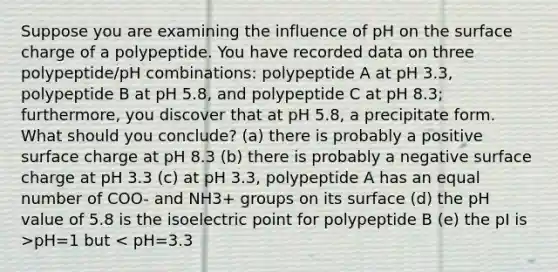 Suppose you are examining the influence of pH on the surface charge of a polypeptide. You have recorded data on three polypeptide/pH combinations: polypeptide A at pH 3.3, polypeptide B at pH 5.8, and polypeptide C at pH 8.3; furthermore, you discover that at pH 5.8, a precipitate form. What should you conclude? (a) there is probably a positive surface charge at pH 8.3 (b) there is probably a negative surface charge at pH 3.3 (c) at pH 3.3, polypeptide A has an equal number of COO- and NH3+ groups on its surface (d) the pH value of 5.8 is the isoelectric point for polypeptide B (e) the pI is >pH=1 but < pH=3.3