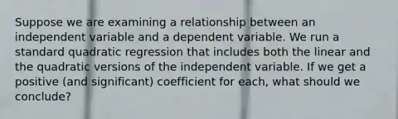 Suppose we are examining a relationship between an independent variable and a dependent variable. We run a standard quadratic regression that includes both the linear and the quadratic versions of the independent variable. If we get a positive (and significant) coefficient for each, what should we conclude?