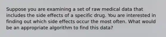 Suppose you are examining a set of raw medical data that includes the side effects of a specific drug. You are interested in finding out which side effects occur the most often. What would be an appropriate algorithm to find this data?