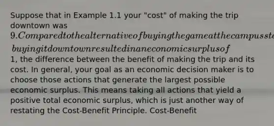 Suppose that in Example 1.1 your "cost" of making the trip downtown was 9. Compared to the alternative of buying the game at the campus store, buying it downtown resulted in an economic surplus of1, the difference between the benefit of making the trip and its cost. In general, your goal as an economic decision maker is to choose those actions that generate the largest possible economic surplus. This means taking all actions that yield a positive total economic surplus, which is just another way of restating the Cost-Benefit Principle. Cost-Benefit