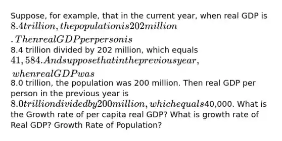 Suppose, for example, that in the current year, when real GDP is 8.4 trillion, the population is 202 million. Then real GDP per person is8.4 trillion divided by 202 million, which equals 41,584. And suppose that in the previous year, when real GDP was8.0 trillion, the population was 200 million. Then real GDP per person in the previous year is 8.0 trillion divided by 200 million, which equals40,000. What is the Growth rate of per capita real GDP? What is growth rate of Real GDP? Growth Rate of Population?