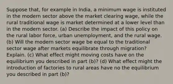 Suppose that, for example in India, a minimum wage is instituted in the modern sector above the market clearing wage, while the rural traditional wage is market determined at a lower level than in the modern sector. (a) Describe the impact of this policy on the rural labor force, urban unemployment, and the rural wage. (b) Will the modern sector wage be equal to the traditional sector wage after markets equilibrate through migration? Explain. (c) What effect might moving costs have on the equilibrium you described in part (b)? (d) What effect might the introduction of factories to rural areas have no the equilibrium you described in part (b)?