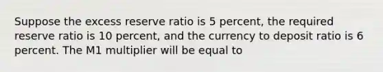 Suppose the excess reserve ratio is 5 percent, the required reserve ratio is 10 percent, and the currency to deposit ratio is 6 percent. The M1 multiplier will be equal to