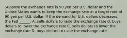 Suppose the exchange rate is 90 yen per U.S. dollar and the United States wants to keep the exchange rate at a target rate of 90 yen per U.S. dollar. If the demand for U.S. dollars decreases​, the Fed​ ______. A. sells dollars to raise the exchange rate B. buys dollars to lower the exchange rate C. sells dollars to lower the exchange rate D. buys dollars to raise the exchange rate