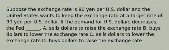 Suppose the exchange rate is 90 yen per U.S. dollar and the United States wants to keep the exchange rate at a target rate of 90 yen per U.S. dollar. If the demand for U.S. dollars decreases​, the Fed​ ______. A. sells dollars to raise the exchange rate B. buys dollars to lower the exchange rate C. sells dollars to lower the exchange rate D. buys dollars to raise the exchange rate