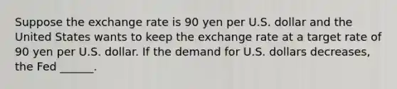 Suppose the exchange rate is 90 yen per U.S. dollar and the United States wants to keep the exchange rate at a target rate of 90 yen per U.S. dollar. If the demand for U.S. dollars decreases​, the Fed​ ______.