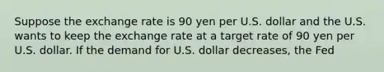 Suppose the exchange rate is 90 yen per U.S. dollar and the U.S. wants to keep the exchange rate at a target rate of 90 yen per U.S. dollar. If the demand for U.S. dollar decreases, the Fed