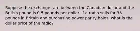 Suppose the exchange rate between the Canadian dollar and the British pound is 0.5 pounds per dollar. If a radio sells for 38 pounds in Britain and purchasing power parity holds, what is the dollar price of the radio?