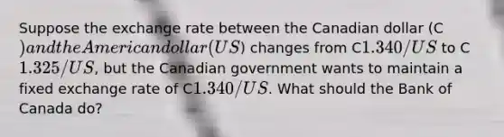 Suppose the exchange rate between the Canadian dollar (C) and the American dollar (US) changes from C1.340/US to C1.325/US, but the Canadian government wants to maintain a fixed exchange rate of C1.340/US. What should the Bank of Canada do?