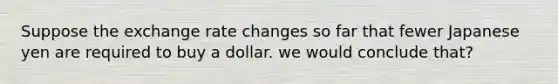 Suppose the exchange rate changes so far that fewer Japanese yen are required to buy a dollar. we would conclude that?