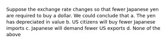 Suppose the exchange rate changes so that fewer Japanese yen are required to buy a dollar. We could conclude that a. The yen has depreciated in value b. US citizens will buy fewer Japanese imports c. Japanese will demand fewer US exports d. None of the above