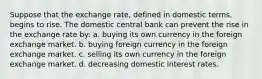 Suppose that the exchange rate, defined in domestic terms, begins to rise. The domestic central bank can prevent the rise in the exchange rate by: a. buying its own currency in the foreign exchange market. b. buying foreign currency in the foreign exchange market. c. selling its own currency in the foreign exchange market. d. decreasing domestic interest rates.