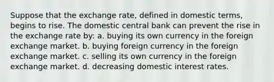 Suppose that the exchange rate, defined in domestic terms, begins to rise. The domestic central bank can prevent the rise in the exchange rate by: a. buying its own currency in the foreign exchange market. b. buying foreign currency in the foreign exchange market. c. selling its own currency in the foreign exchange market. d. decreasing domestic interest rates.