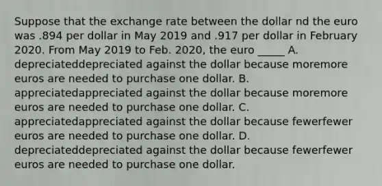 Suppose that the exchange rate between the dollar nd the euro was .894 per dollar in May 2019 and .917 per dollar in February 2020. From May 2019 to Feb. 2020, the euro _____ A. depreciateddepreciated against the dollar because moremore euros are needed to purchase one dollar. B. appreciatedappreciated against the dollar because moremore euros are needed to purchase one dollar. C. appreciatedappreciated against the dollar because fewerfewer euros are needed to purchase one dollar. D. depreciateddepreciated against the dollar because fewerfewer euros are needed to purchase one dollar.