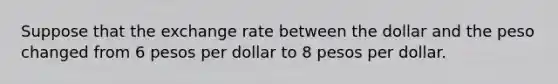 Suppose that the exchange rate between the dollar and the peso changed from 6 pesos per dollar to 8 pesos per dollar.