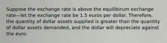 Suppose the exchange rate is above the equilibirum exchange rate—let the exchange rate be 1.5 euros per dollar. Therefore, the quantity of dollar assets supplied is <a href='https://www.questionai.com/knowledge/ktgHnBD4o3-greater-than' class='anchor-knowledge'>greater than</a> the quantity of dollar assets demanded, and the dollar will depreciate against the euro.