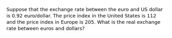 Suppose that the exchange rate between the euro and US dollar is 0.92 euro/dollar. The price index in the United States is 112 and the price index in Europe is 205. What is the real exchange rate between euros and dollars?