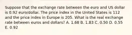 Suppose that the exchange rate between the euro and US dollar is 0.92 euro/dollar. The price index in the United States is 112 and the price index in Europe is 205. What is the real exchange rate between euros and dollars? A. 1.68 B. 1.83 C. 0.50 D. 0.55 E. 0.92