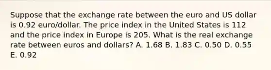 Suppose that the exchange rate between the euro and US dollar is 0.92 euro/dollar. The price index in the United States is 112 and the price index in Europe is 205. What is the real exchange rate between euros and dollars? A. 1.68 B. 1.83 C. 0.50 D. 0.55 E. 0.92