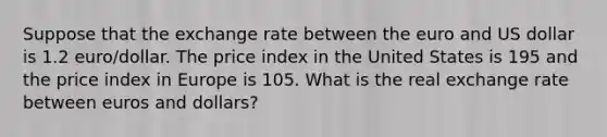 Suppose that the exchange rate between the euro and US dollar is 1.2 euro/dollar. The price index in the United States is 195 and the price index in Europe is 105. What is the real exchange rate between euros and dollars?