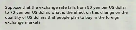 Suppose that the exchange rate falls from 80 yen per US dollar to 70 yen per US dollar. what is the effect on this change on the quantity of US dollars that people plan to buy in the foreign exchange market?