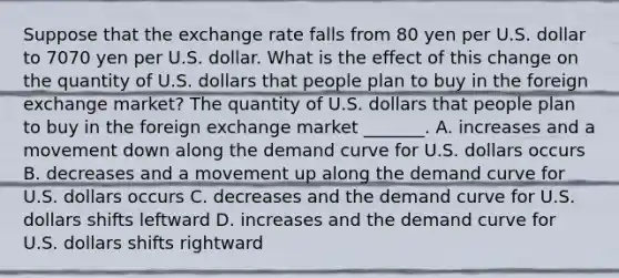 Suppose that the exchange rate falls from 80 yen per U.S. dollar to 7070 yen per U.S. dollar. What is the effect of this change on the quantity of U.S. dollars that people plan to buy in the foreign exchange​ market? The quantity of U.S. dollars that people plan to buy in the foreign exchange market​ _______. A. increases and a movement down along the demand curve for U.S. dollars occurs B. decreases and a movement up along the demand curve for U.S. dollars occurs C. decreases and the demand curve for U.S. dollars shifts leftward D. increases and the demand curve for U.S. dollars shifts rightward