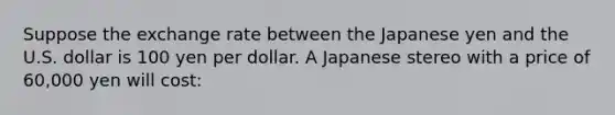 Suppose the exchange rate between the Japanese yen and the U.S. dollar is 100 yen per dollar. A Japanese stereo with a price of 60,000 yen will cost: