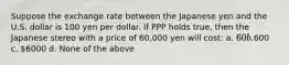 Suppose the exchange rate between the Japanese yen and the U.S. dollar is 100 yen per dollar. If PPP holds true, then the Japanese stereo with a price of 60,000 yen will cost: a. 60 b.600 c. 6000 d. None of the above