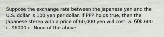 Suppose the exchange rate between the Japanese yen and the U.S. dollar is 100 yen per dollar. If PPP holds true, then the Japanese stereo with a price of 60,000 yen will cost: a. 60 b.600 c. 6000 d. None of the above