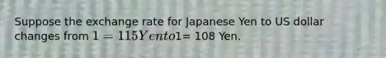 Suppose the exchange rate for Japanese Yen to US dollar changes from 1= 115 Yen to1= 108 Yen.