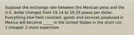 Suppose the exchange rate between the Mexican peso and the U.S. dollar changes from 19.14 to 19.29 pesos per dollar. Everything else held constant, goods and services produced in Mexico will become _____ in the United States in the short run. 1.cheaper 2.more expensive