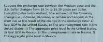 Suppose the exchange rate between the Mexican peso and the U.S. dollar changes from 19.14 to 19.29 pesos per dollar. Everything else held constant, how will each of the following change (i.e., increase, decrease, or remain unchanged) in the short run as the result of the change in the exchange rate? a) Real GDP in the United States. b) The unemployment rate in the United States. c) The aggregate price level in the United States. d) Real GDP in Mexico. e) The unemployment rate in Mexico. f) The aggregate price level in Mexico.