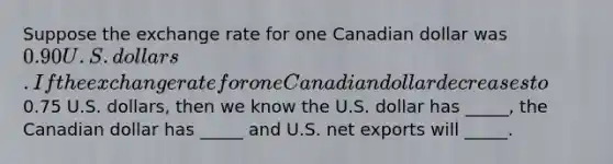 Suppose the exchange rate for one Canadian dollar was 0.90 U.S. dollars. If the exchange rate for one Canadian dollar decreases to0.75 U.S. dollars, then we know the U.S. dollar has _____, the Canadian dollar has _____ and U.S. net exports will _____.