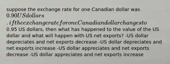 suppose the exchange rate for one Canadian dollar was 0.90 US dollars. if the exchange rate for one Canadian dollar changes to0.95 US dollars, then what has happened to the value of the US dollar and what will happen with US net exports? -US dollar depreciates and net exports decrease -US dollar depreciates and net exports increase -US dollar appreciates and net exports decrease -US dollar appreciates and net exports increase