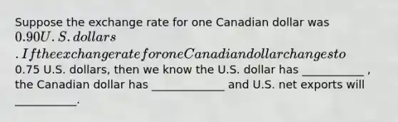 Suppose the exchange rate for one Canadian dollar was 0.90 U.S. dollars. If the exchange rate for one Canadian dollar changes to0.75 U.S. dollars, then we know the U.S. dollar has ___________ , the Canadian dollar has _____________ and U.S. net exports will ___________.