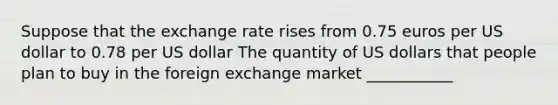 Suppose that the exchange rate rises from 0.75 euros per US dollar to 0.78 per US dollar The quantity of US dollars that people plan to buy in the foreign exchange market ___________