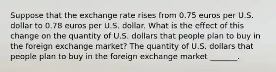 Suppose that the exchange rate rises from 0.75 euros per U.S. dollar to 0.78 euros per U.S. dollar. What is the effect of this change on the quantity of U.S. dollars that people plan to buy in the foreign exchange​ market? The quantity of U.S. dollars that people plan to buy in the foreign exchange market​ _______.