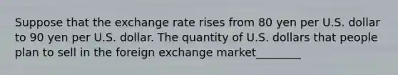 Suppose that the exchange rate rises from 80 yen per U.S. dollar to 90 yen per U.S. dollar. The quantity of U.S. dollars that people plan to sell in the foreign exchange market________