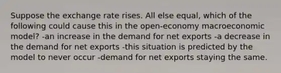 Suppose the exchange rate rises. All else equal, which of the following could cause this in the open-economy macroeconomic model? -an increase in the demand for net exports -a decrease in the demand for net exports -this situation is predicted by the model to never occur -demand for net exports staying the same.